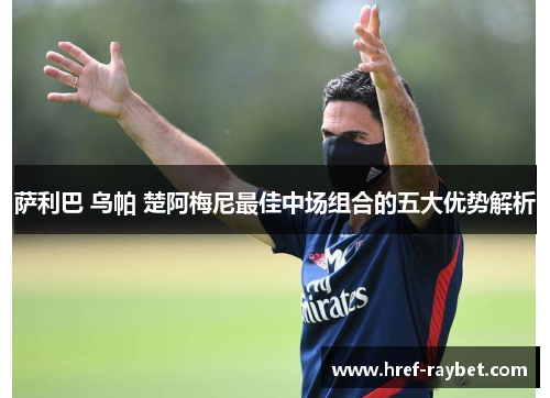 萨利巴 乌帕 楚阿梅尼最佳中场组合的五大优势解析 萨利巴 乌帕 楚阿梅尼最佳中场组合的五大优势解析