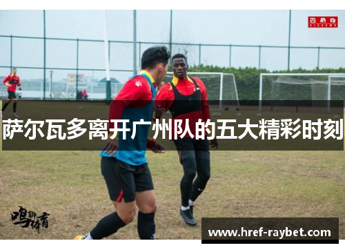 萨尔瓦多离开广州队的五大精彩时刻 萨尔瓦多离开广州队的五大精彩时刻