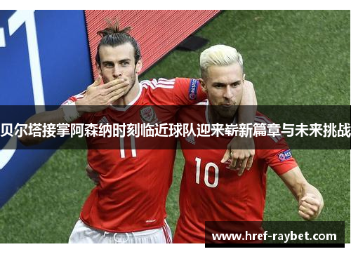 贝尔塔接掌阿森纳时刻临近球队迎来崭新篇章与未来挑战 贝尔塔接掌阿森纳时刻临近球队迎来崭新篇章与未来挑战