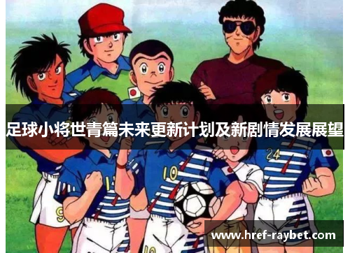 足球小将世青篇未来更新计划及新剧情发展展望 足球小将世青篇未来更新计划及新剧情发展展望