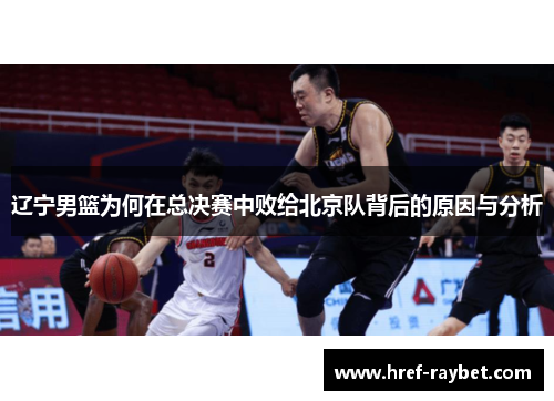 辽宁男篮为何在总决赛中败给北京队背后的原因与分析 辽宁男篮为何在总决赛中败给北京队背后的原因与分析
