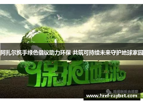 阿扎尔携手绿色倡议助力环保 共筑可持续未来守护地球家园 阿扎尔携手绿色倡议助力环保 共筑可持续未来守护地球家园