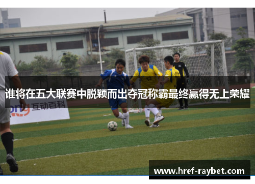 谁将在五大联赛中脱颖而出夺冠称霸最终赢得无上荣耀