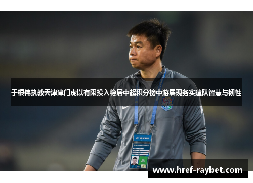 于根伟执教天津津门虎以有限投入稳居中超积分榜中游展现务实建队智慧与韧性