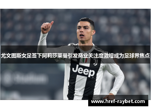 尤文图斯女足签下阿莉莎莱曼引发商业关注度激增成为足球界焦点