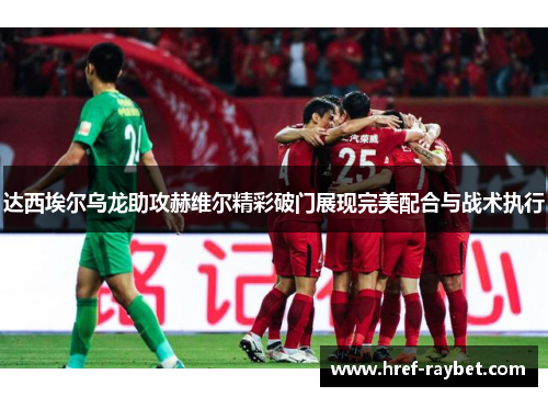 达西埃尔乌龙助攻赫维尔精彩破门展现完美配合与战术执行