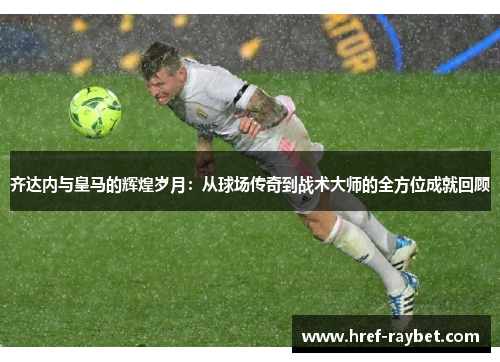 齐达内与皇马的辉煌岁月：从球场传奇到战术大师的全方位成就回顾