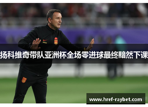 扬科维奇带队亚洲杯全场零进球最终黯然下课 扬科维奇带队亚洲杯全场零进球最终黯然下课