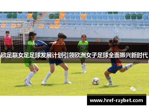 欧足联女足足球发展计划引领欧洲女子足球全面振兴新时代